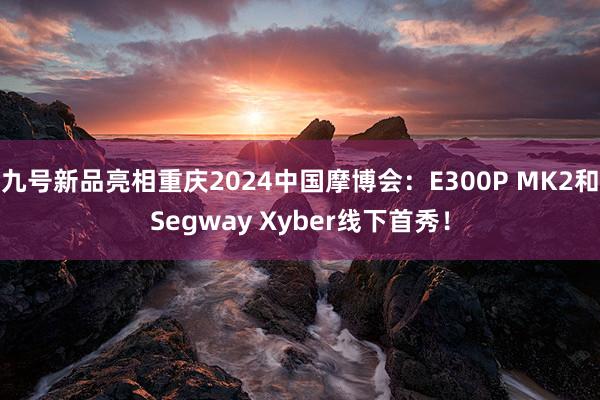九号新品亮(liàng)相(xiàng)重慶2024中國(guó)摩博會(huì):E300P MK2和(hé)Segway Xyber線下(xià)首秀!