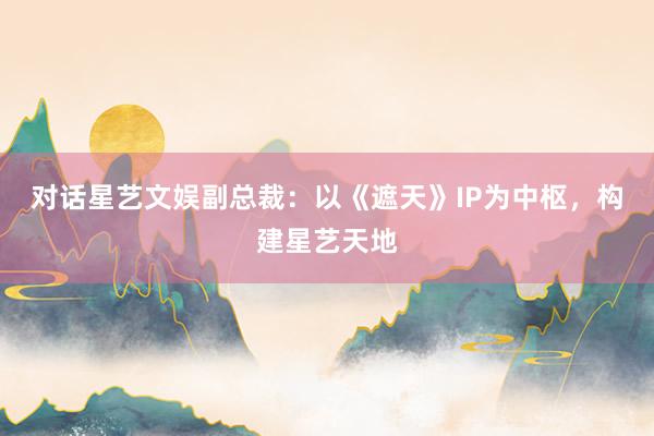 對(duì)話(huà)星藝文(wén)娛副總裁：以《遮天》IP為(wèi)中樞，構建星藝天地(dì)