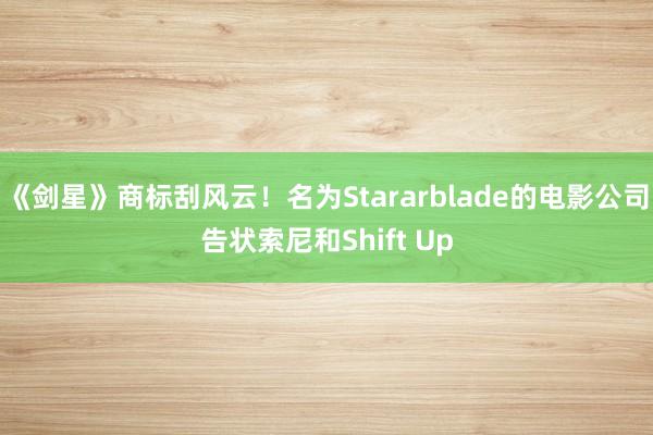 《劍星》商标刮風(fēng)雲！名為(wèi)Stararblade的(de)電(diàn)影(yǐng)公司告狀索尼和(hé)Shift Up