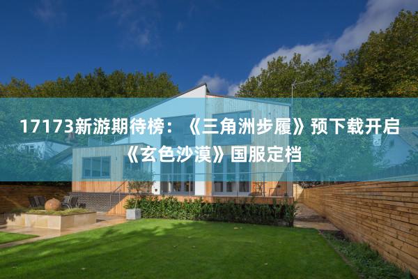 17173新遊期待榜：《三角洲步履》預下(xià)載開(kāi)啓 《玄色沙漠》國(guó)服定檔