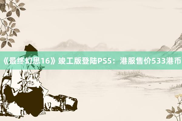 《最終幻思16》竣工(gōng)版登陸PS5：港服售價533港币