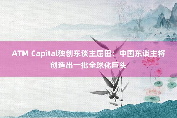 ATM Capital獨創東(dōng)談主屈田：中國(guó)東(dōng)談主将創造出一(yī)批全球化(huà)巨頭