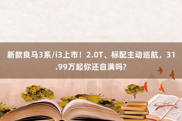 新款良馬3系/i3上(shàng)市(shì)！2.0T、标配主動巡航，31.99萬起你(nǐ)還(hái)自(zì)滿嗎(ma)?