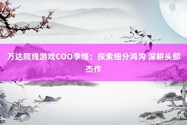 萬達院線遊戲COO李維:探索細分(fēn)鴻溝 深耕頭部傑作(zuò)