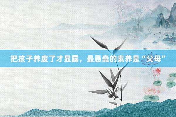 把孩子(zǐ)養廢了(le)才顯露,最愚蠢的(de)素養是(shì)“父母”