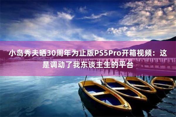 小(xiǎo)島秀夫曬30周年(nián)為(wèi)止版PS5Pro開(kāi)箱視(shì)頻(pín):這(zhè)是(shì)調動了(le)我東(dōng)談主生(shēng)的(de)平台