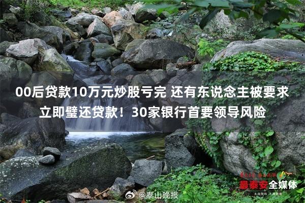 00後貸款10萬元炒股虧完 還(hái)有(yǒu)東(dōng)說(shuō)念主被要(yào)求立即璧還(hái)貸款！30家(jiā)銀(yín)行(xíng)首要(yào)領導風(fēng)險